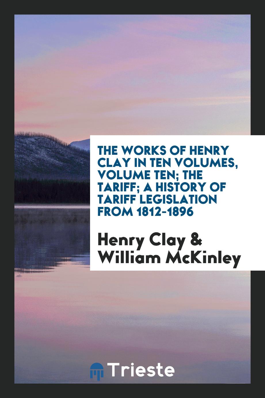 The Works of Henry Clay in Ten Volumes, Volume Ten; The Tariff; A History of Tariff Legislation from 1812-1896