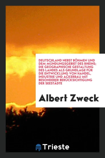 Deutschland nebst Böhmen und dem Mündungsgebiet des Rheins; die geographische Gestaltung des Landes als Grundlage für die Entwicklung von Handel, Industrie und Ackerbau mit besonderer Berücksichtigung der Seestädte