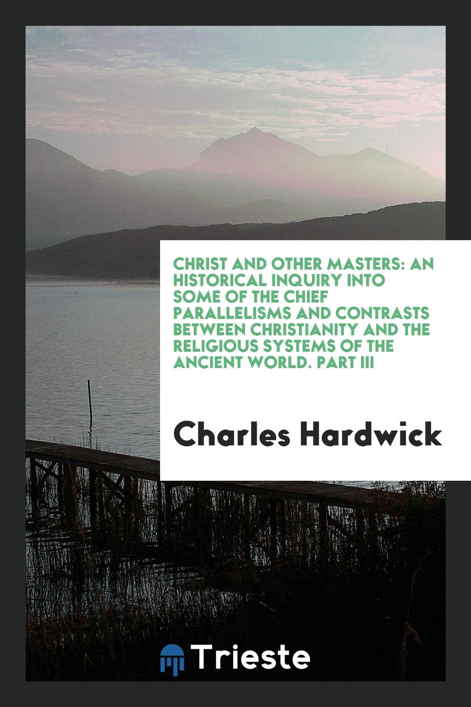 Christ and Other Masters: An Historical Inquiry into Some of the Chief Parallelisms and Contrasts between Christianity and the Religious Systems of the Ancient World. Part III