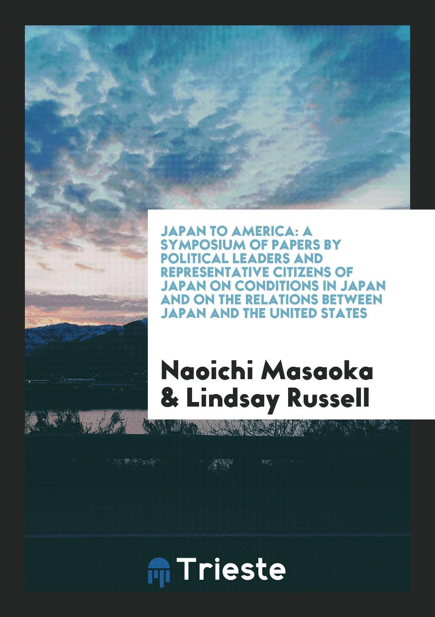 Japan to America: A Symposium of Papers by Political Leaders and Representative Citizens of Japan on Conditions in Japan and on the Relations Between Japan and the United States