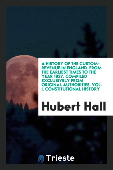 A History of the Custom-Revenue in England. From the Earliest Times to the Year 1827, Compiled Exclusively from Original Authorities. Vol. I. Constitutional History