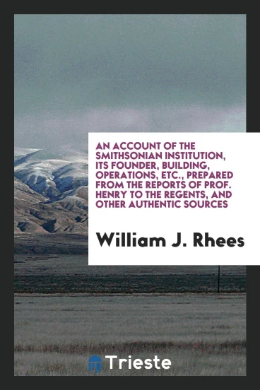 An Account of the Smithsonian Institution, its founder, building, operations, etc., prepared from the reports of Prof. Henry to the regents, and other authentic sources