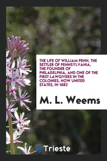 The Life of William Penn, the Settler of Pennsylvania, the Founder of Philadelphia, and One of the First Lawgivers in the Colonies, Now United States, in 1682