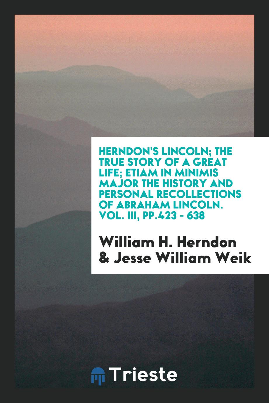 Herndon's Lincoln; the true story of a great life; Etiam in minimis major the history and personal recollections of Abraham Lincoln. Vol. III, pp.423 - 638