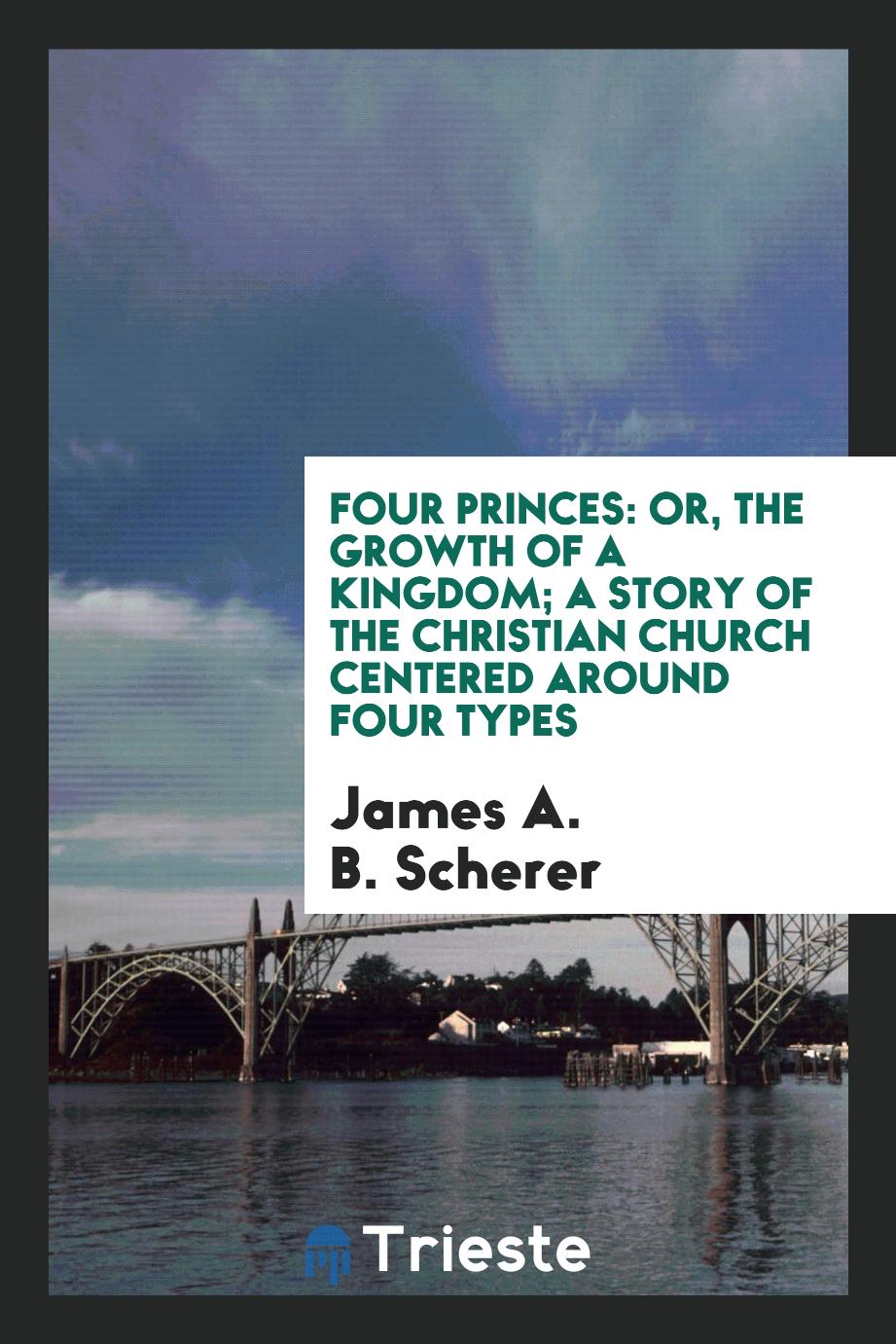 James A. B. Scherer - Four Princes: Or, The Growth of a Kingdom; a Story of the Christian Church Centered Around Four Types