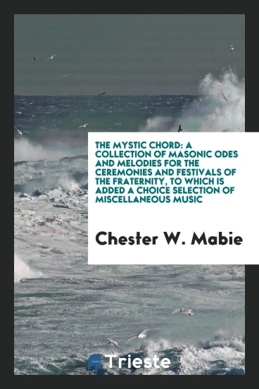 The Mystic Chord: A Collection of Masonic Odes and Melodies for the Ceremonies and Festivals of the Fraternity, to Which Is Added a Choice Selection of Miscellaneous Music
