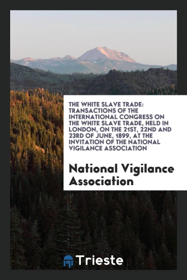 The White Slave Trade: Transactions of the International Congress on the White Slave Trade, Held in London, on the 21st, 22nd and 23rd of June, 1899, at the Invitation of the National Vigilance Association
