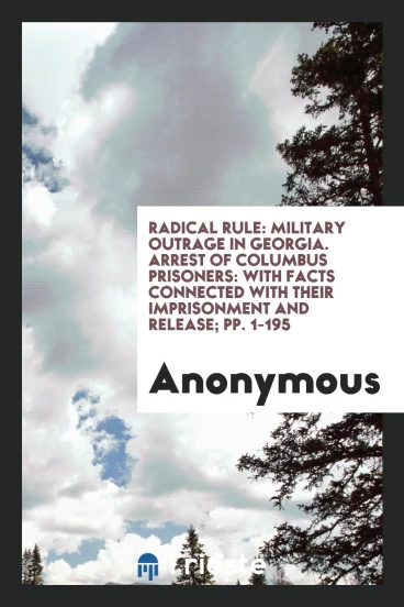 Radical Rule: Military Outrage in Georgia. Arrest of Columbus Prisoners: With Facts Connected with Their Imprisonment and Release; pp. 1-195