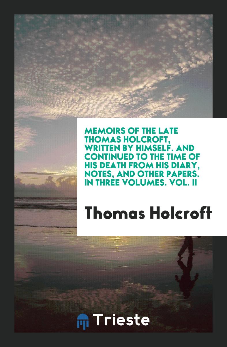 Memoirs of the Late Thomas Holcroft, Written by Himself. And Continued to the Time of His Death from His Diary, Notes, and Other Papers. In Three Volumes. Vol. II