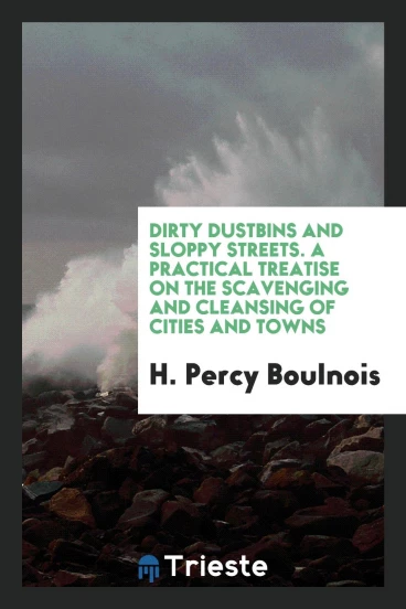 Dirty Dustbins and Sloppy Streets. A Practical Treatise on the Scavenging and Cleansing of Cities and Towns
