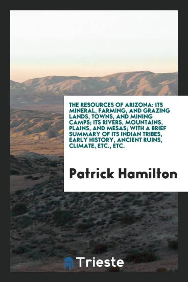 The Resources of Arizona: Its Mineral, Farming, and Grazing Lands, Towns, and Mining Camps; Its Rivers, Mountains, Plains, and Mesas; With a Brief Summary of Its Indian Tribes, Early History, Ancient Ruins, Climate, etc., etc.