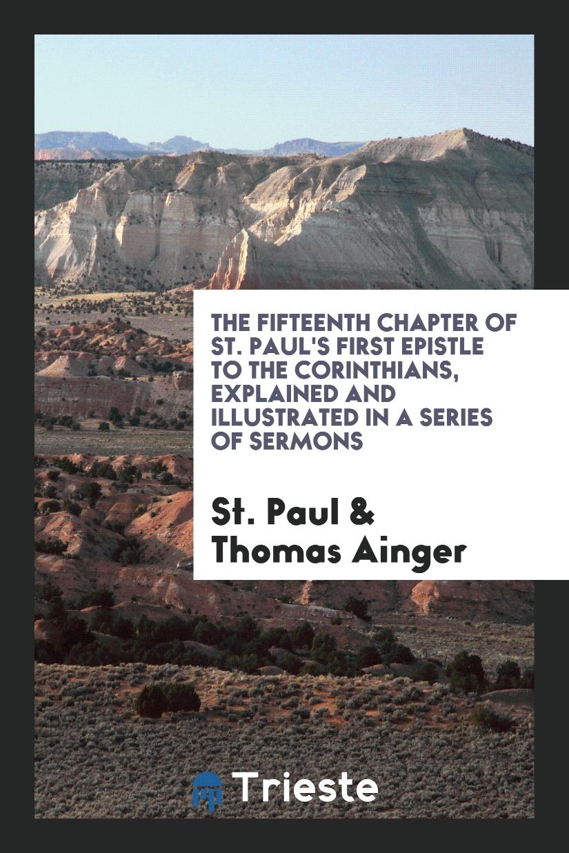 The Fifteenth Chapter of St. Paul's First Epistle to the Corinthians, Explained and Illustrated in a Series of Sermons