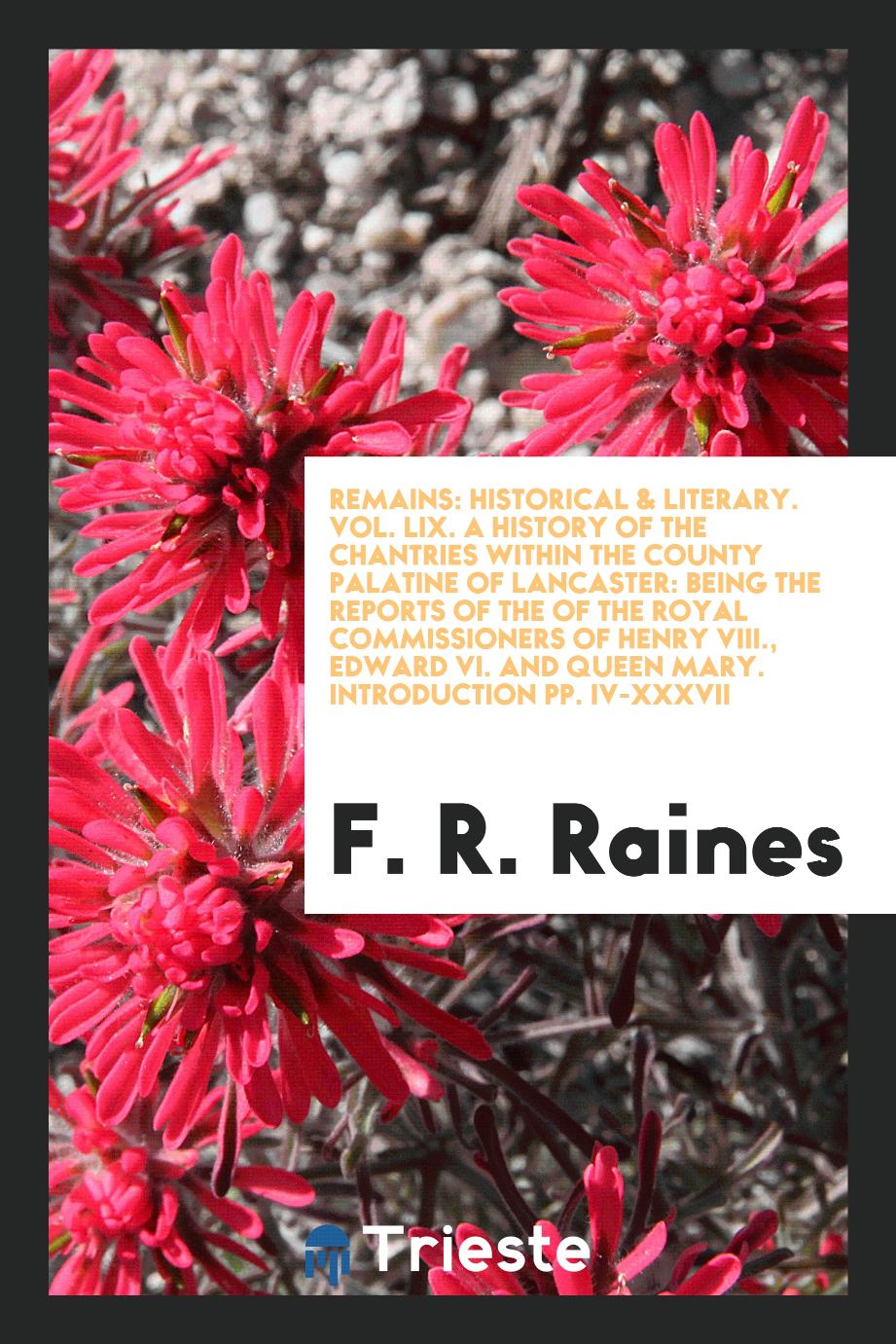 Remains: Historical & Literary. Vol. LIX. A History of the Chantries Within the County Palatine of Lancaster: Being the Reports of the of the Royal Commissioners of Henry VIII., Edward VI. and Queen Mary. Introduction pp. iv-xxxvii