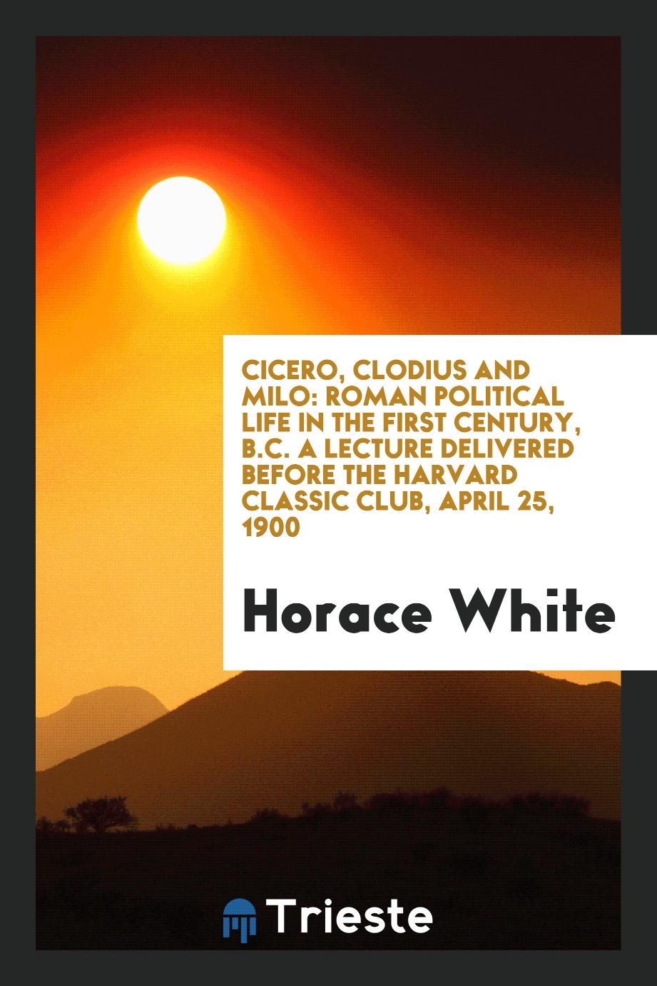 Cicero, Clodius and Milo: Roman Political Life in the First Century, B.C. A Lecture Delivered before the Harvard classic club, April 25, 1900