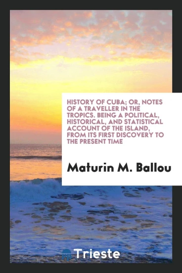 History of Cuba; or, Notes of a traveller in the tropics. Being a political, historical, and statistical account of the island, from its first discovery to the present time