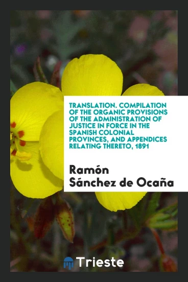 Translation. Compilation of the Organic Provisions of the Administration of Justice in Force in the Spanish Colonial Provinces, and Appendices Relating Thereto, 1891
