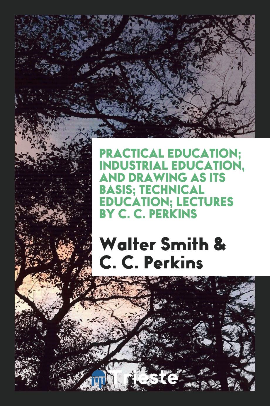 Practical Education; Industrial Education, and Drawing as Its Basis; Technical Education; Lectures by C. C. Perkins