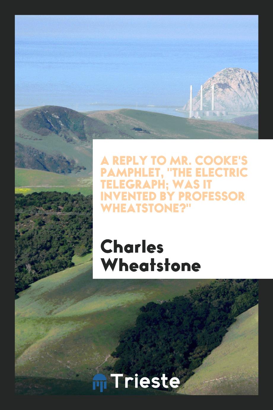 A Reply to Mr. Cooke's Pamphlet, "The Electric Telegraph; was it invented by professor Wheatstone?"