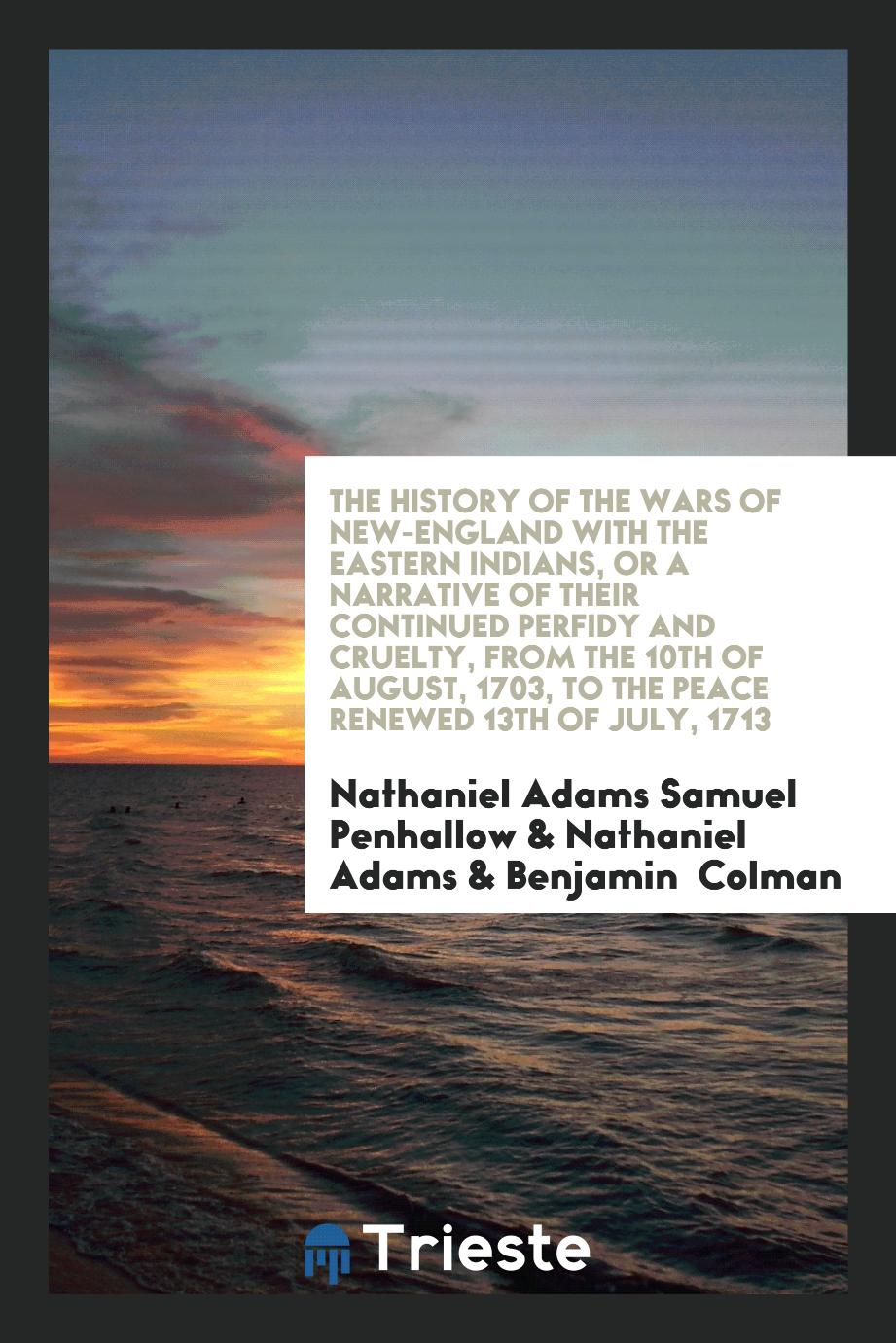 The History of the Wars of New-England with the Eastern Indians, or a Narrative of Their Continued Perfidy and Cruelty, from the 10th of August, 1703, to the Peace Renewed 13th of July, 1713