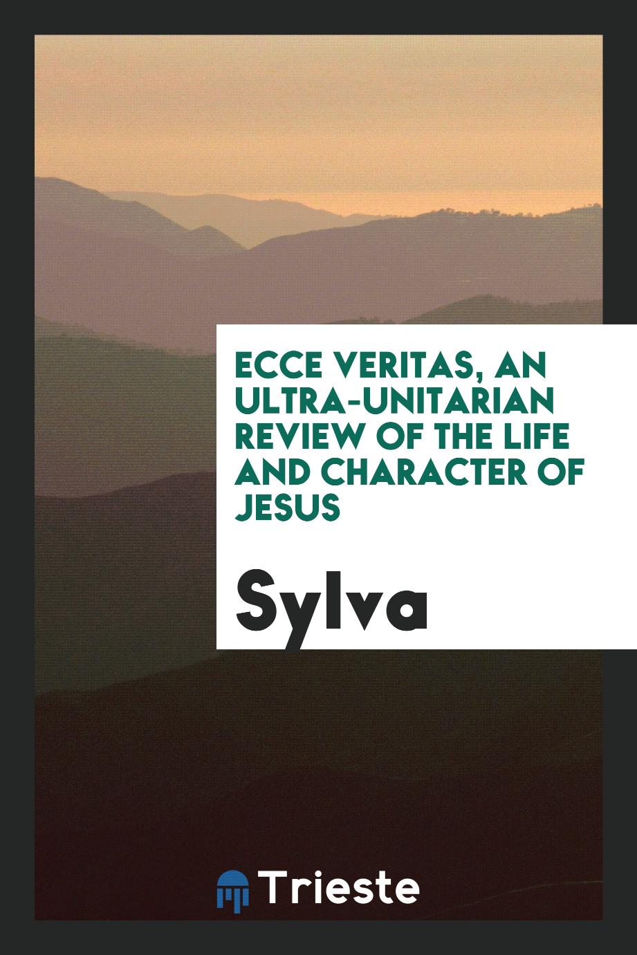 Ecce Veritas, an Ultra-Unitarian Review of the Life and Character of Jesus