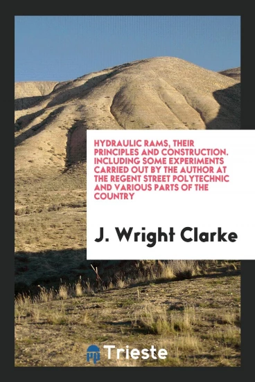 Hydraulic Rams, Their Principles and Construction. Including some experiments carried out by the author at the regent street polytechnic and various parts of the country