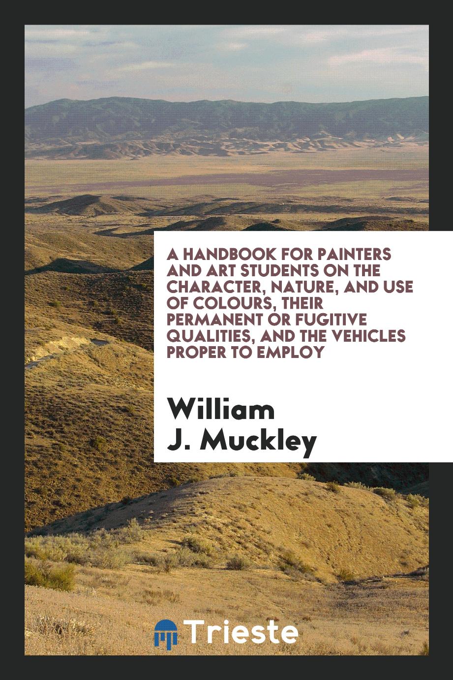 A Handbook for Painters and Art Students on the Character, Nature, and Use of Colours, Their Permanent or Fugitive Qualities, and the Vehicles Proper to Employ