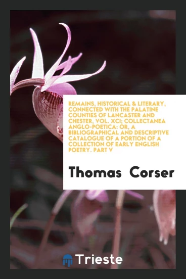 Remains, Historical & Literary, Connected with the Palatine Counties of Lancaster and Chester, Vol. XCI; Collectanea Anglo-Poetica: Or, a Bibliographical and Descriptive Catalogue of a Portion of a Collection of Early English Poetry. Part V