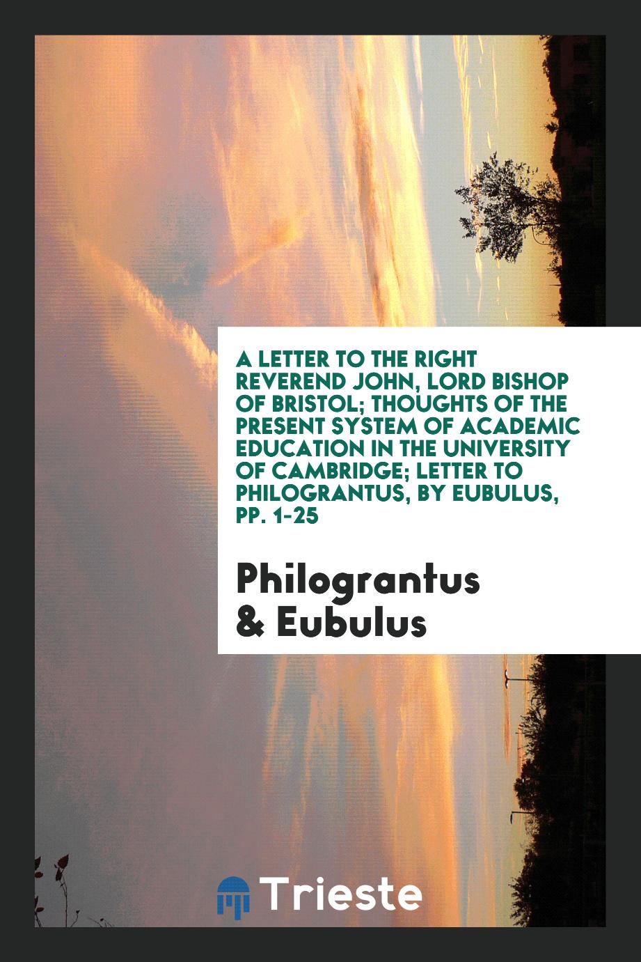 A Letter to the Right Reverend John, Lord Bishop of Bristol; Thoughts of the Present System of Academic Education in the University of Cambridge; Letter to Philograntus, by Eubulus, pp. 1-25