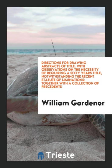 Directions for Drawing Abstracts of Title: With Observations on the Necessity of Requiring a Sixty Years Title, Notwithstanding the Recent Statute of Liminations: Together with a Collection of Precedents
