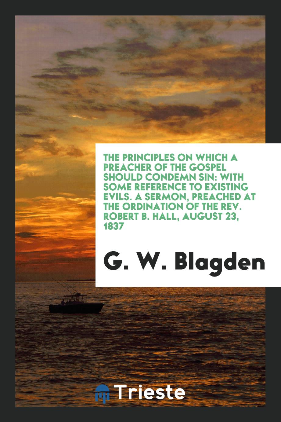 The Principles on which a Preacher of the Gospel Should Condemn Sin: With some reference to existing evils. A Sermon, preached at the ordination of the Rev. Robert B. Hall, August 23, 1837