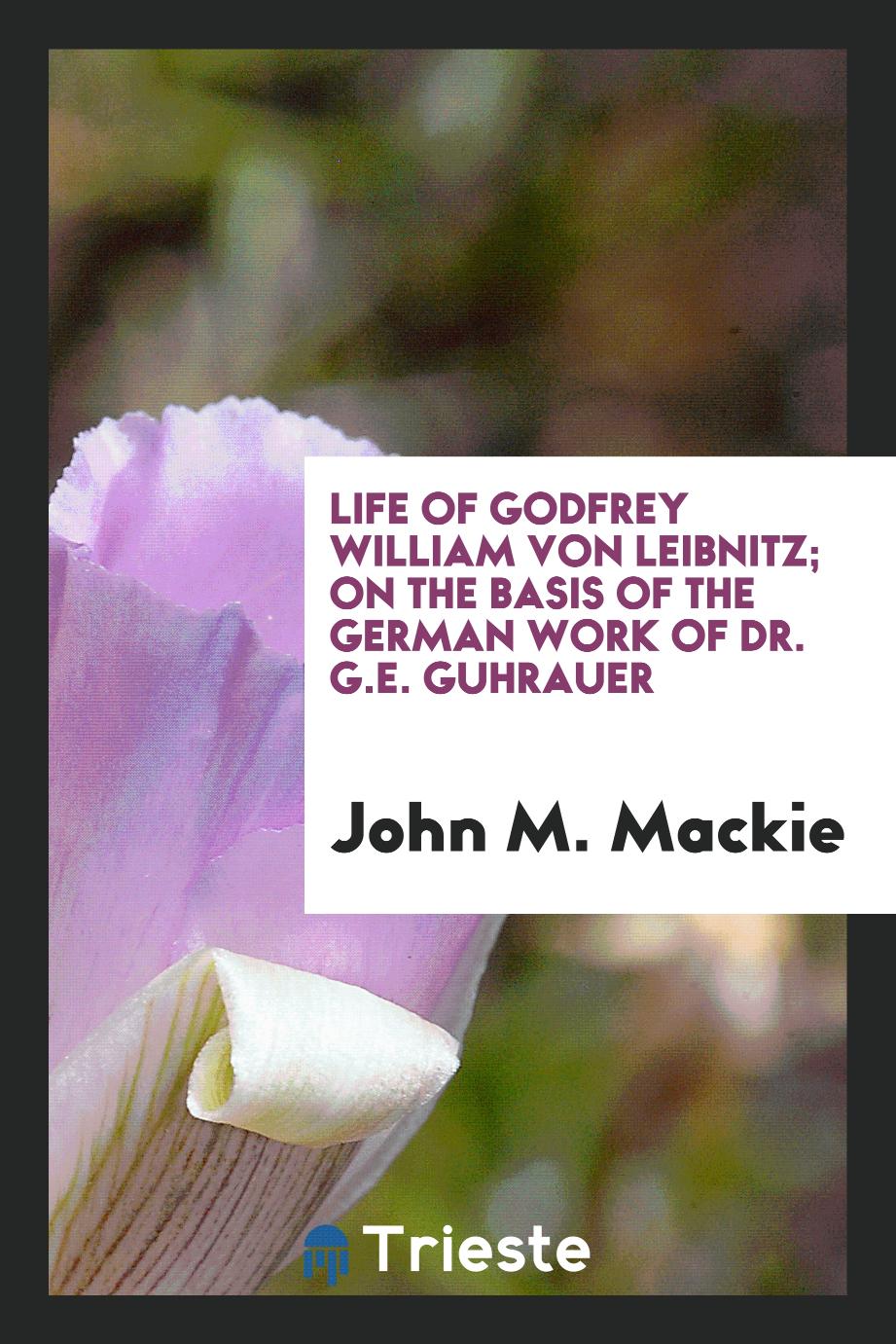 John M. Mackie - Life of Godfrey William von Leibnitz; on the basis of the German work of Dr. G.E. Guhrauer