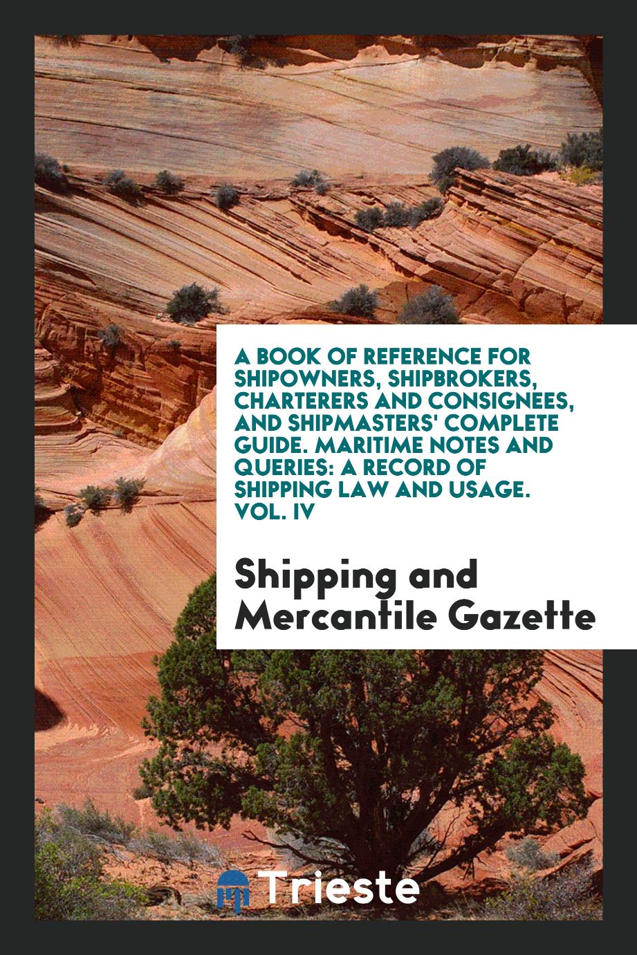 A Book of Reference for Shipowners, Shipbrokers, Charterers and Consignees, and Shipmasters' Complete Guide. Maritime Notes and Queries: A Record of Shipping Law and Usage. Vol. IV