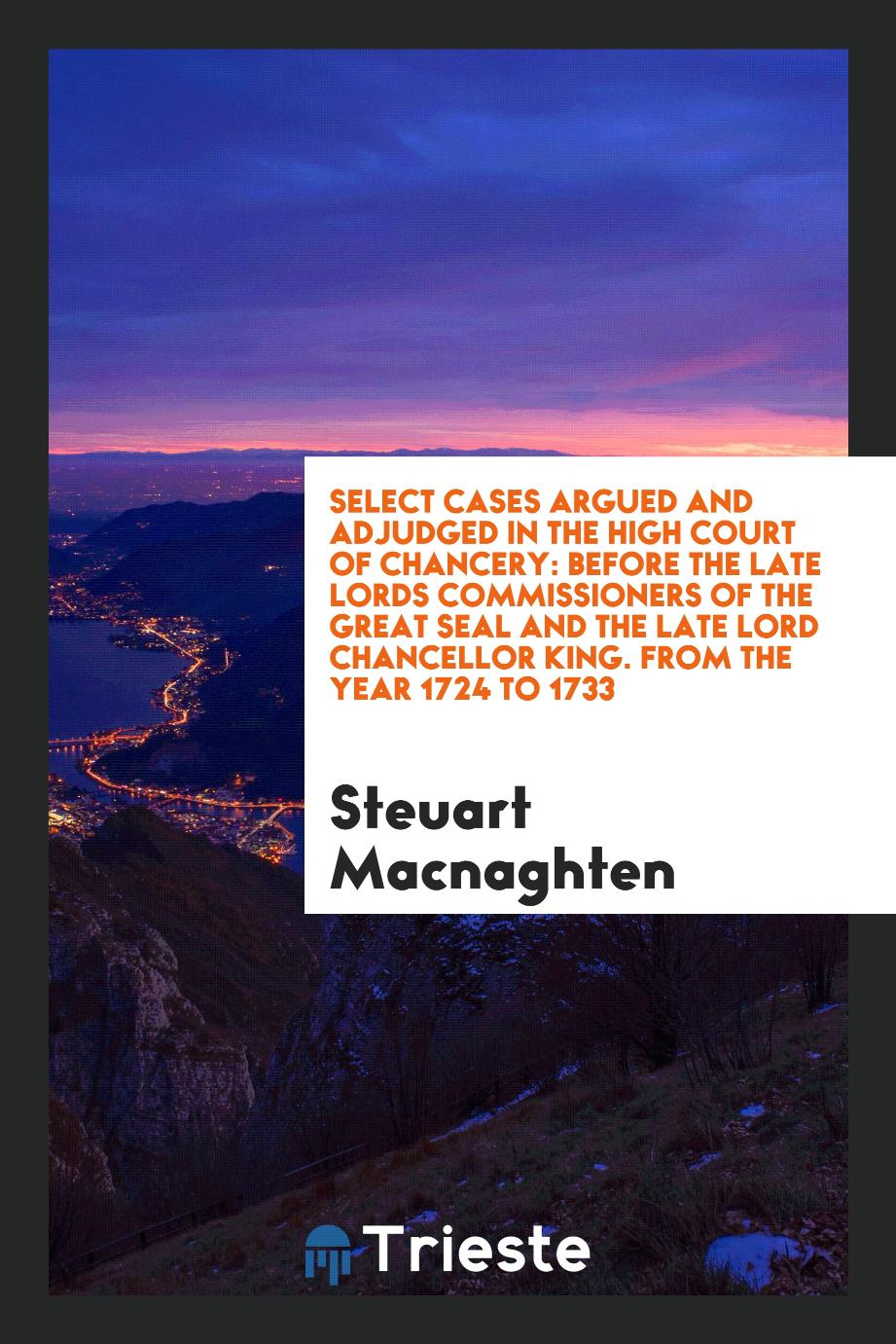 Select Cases Argued and Adjudged in the High Court of Chancery: Before the Late Lords Commissioners of the Great Seal and the Late Lord Chancellor King. From the Year 1724 to 1733