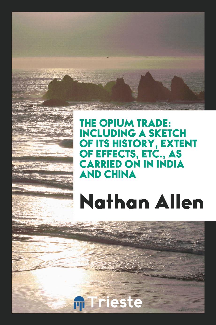 The opium trade: Including a Sketch of Its History, Extent of Effects, Etc., as Carried on in India and China