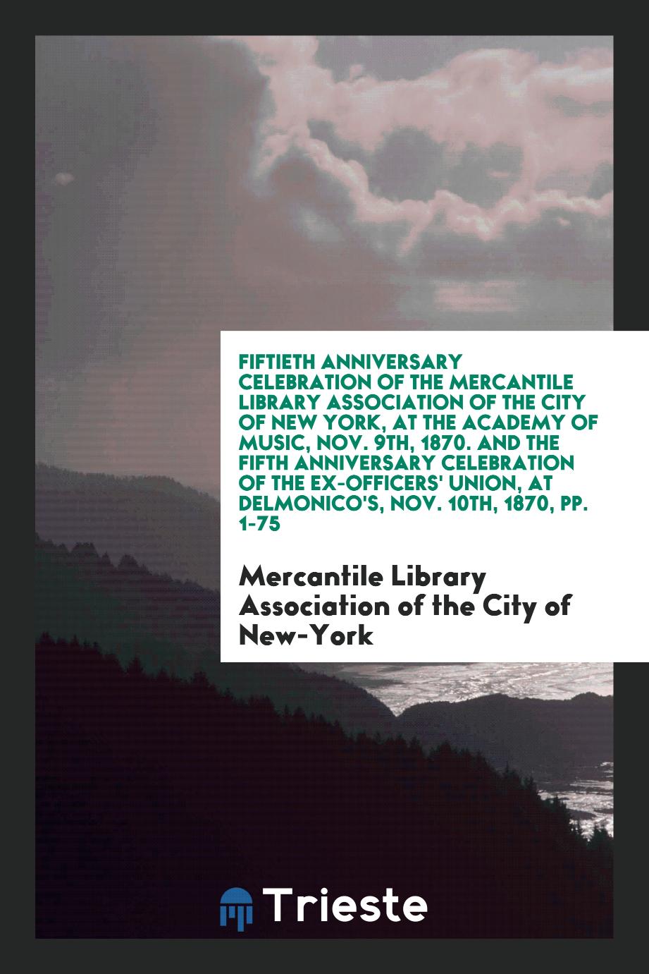 Fiftieth Anniversary Celebration of the Mercantile Library Association of the City of New York, at the Academy of Music, Nov. 9th, 1870. And the Fifth Anniversary Celebration of the Ex-Officers' Union, at Delmonico's, Nov. 10th, 1870, pp. 1-75