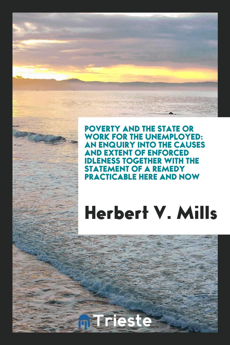Poverty and the state or work for the unemployed: an enquiry into the causes and extent of enforced idleness together with the statement of a remedy practicable here and now