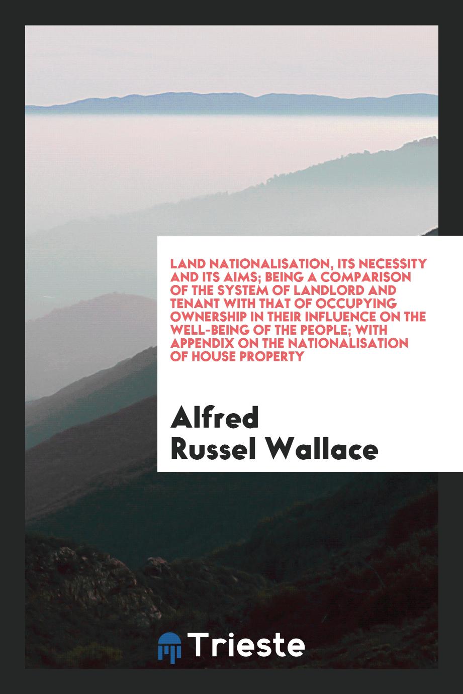 Land nationalisation, its necessity and its aims; being a comparison of the system of landlord and tenant with that of occupying ownership in their influence on the well-being of the people; with appendix on the nationalisation of house property
