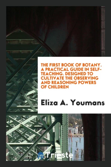 The First Book of Botany. A Practical Guide in Self-Teaching. Designed to Cultivate the Observing and Reasoning Powers of Children