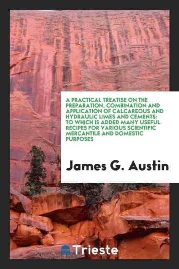 A Practical Treatise on the Preparation, Combination and Application of Calcareous and Hydraulic Limes and Cements: To Which Is Added Many Useful Recipes for Various Scientific Mercantile and Domestic Purposes