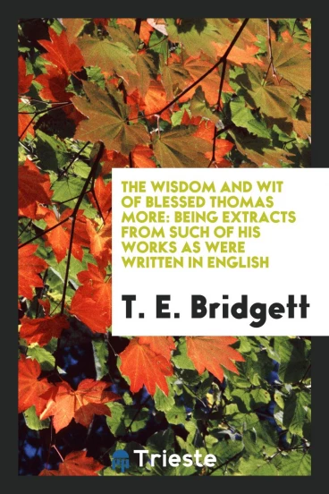 The Wisdom and Wit of Blessed Thomas More: Being Extracts from Such of His Works as Were Written in English