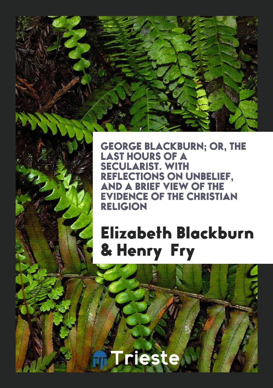 Elizabeth Blackburn, Henry  Fry - George Blackburn; Or, the Last Hours of a Secularist. With Reflections on Unbelief, and a Brief View of the Evidence of the Christian Religion