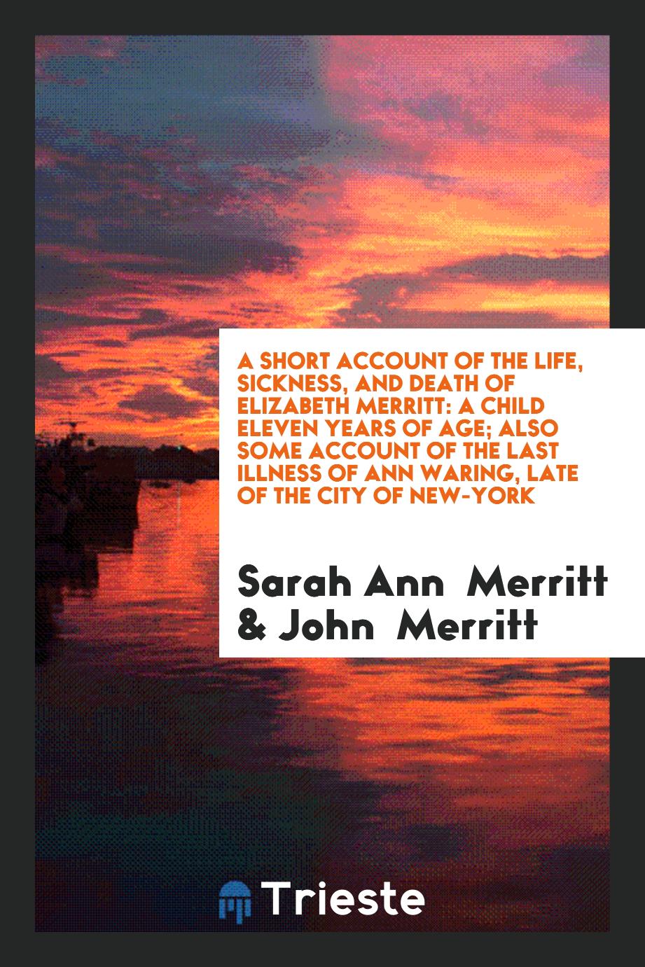 A Short Account of the Life, Sickness, and Death of Elizabeth Merritt: A Child Eleven Years of age; Also some account of the last illness of Ann Waring, late of the city of New-York