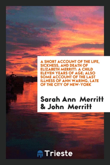 A Short Account of the Life, Sickness, and Death of Elizabeth Merritt: A Child Eleven Years of age; Also some account of the last illness of Ann Waring, late of the city of New-York