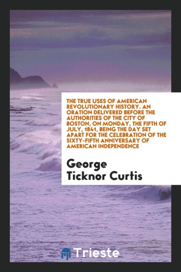 The true uses of American revolutionary history. An oration delivered before the authorities of the city of Boston, on Monday, the fifth of July, 1841, being the day set apart for the celebration of the sixty-fifth anniversary of American independence