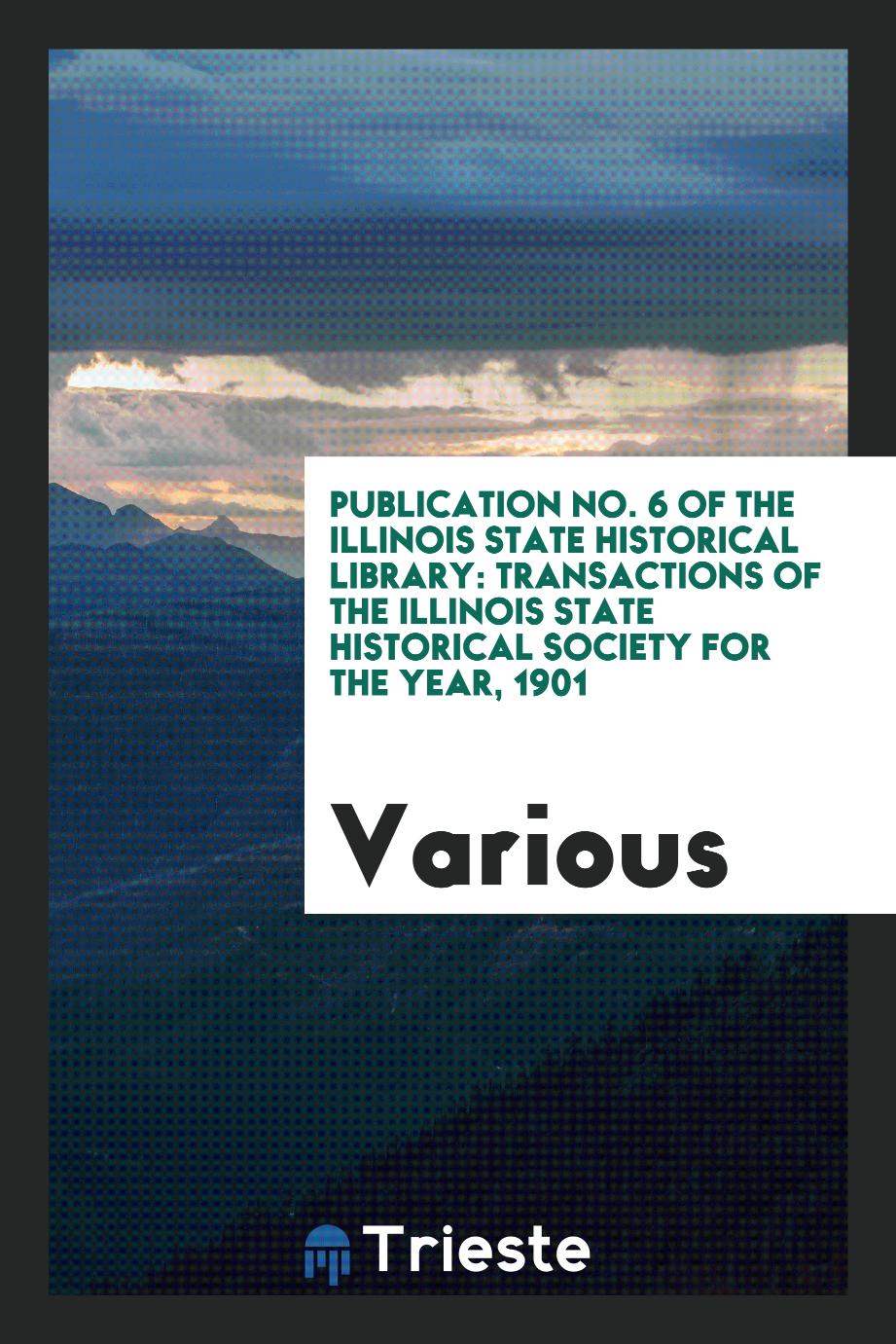 Publication No. 6 of the Illinois State Historical Library: Transactions of the Illinois State Historical Society for the Year, 1901