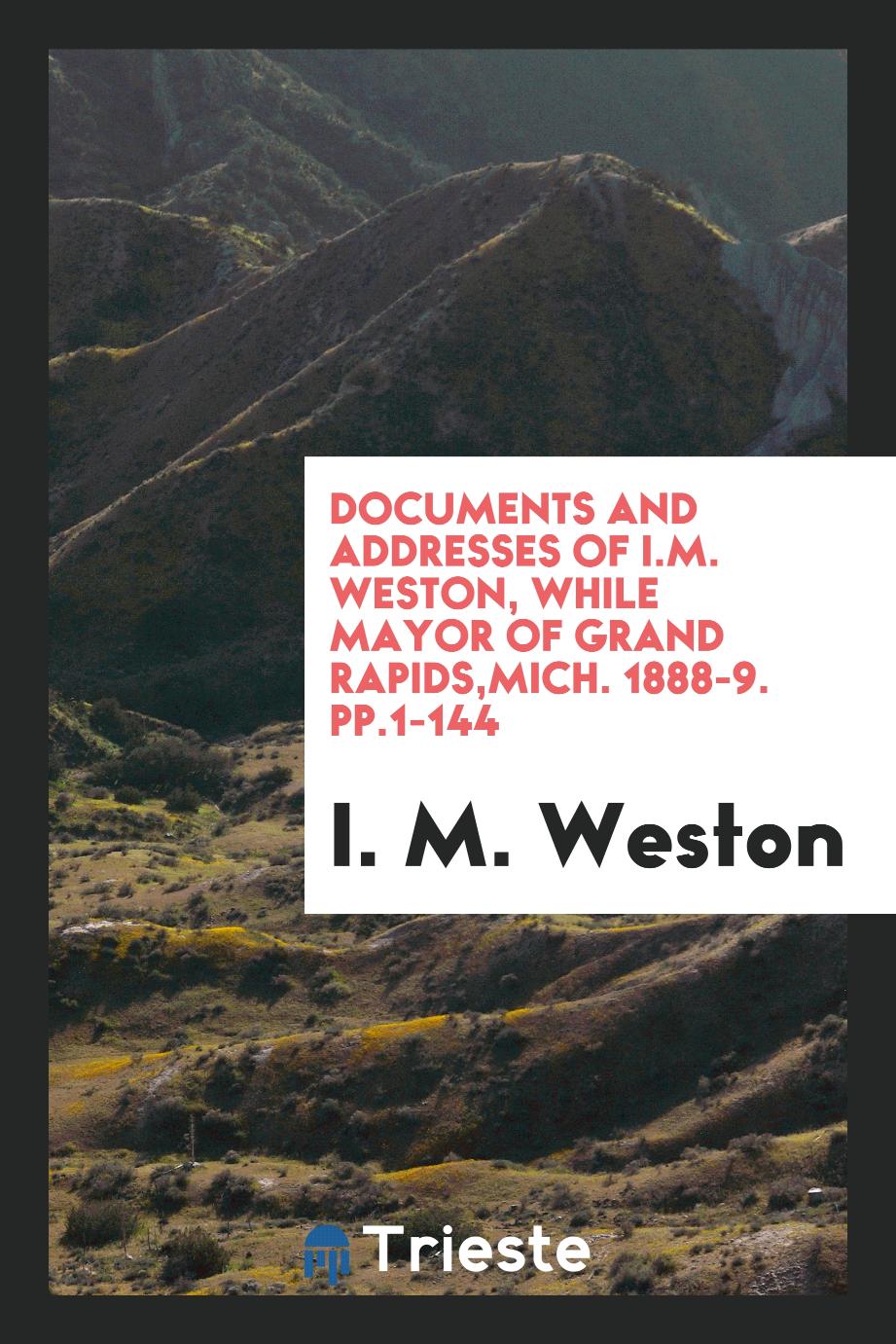 Documents and Addresses of I.M. Weston, While Mayor of Grand Rapids,Mich. 1888-9. pp.1-144