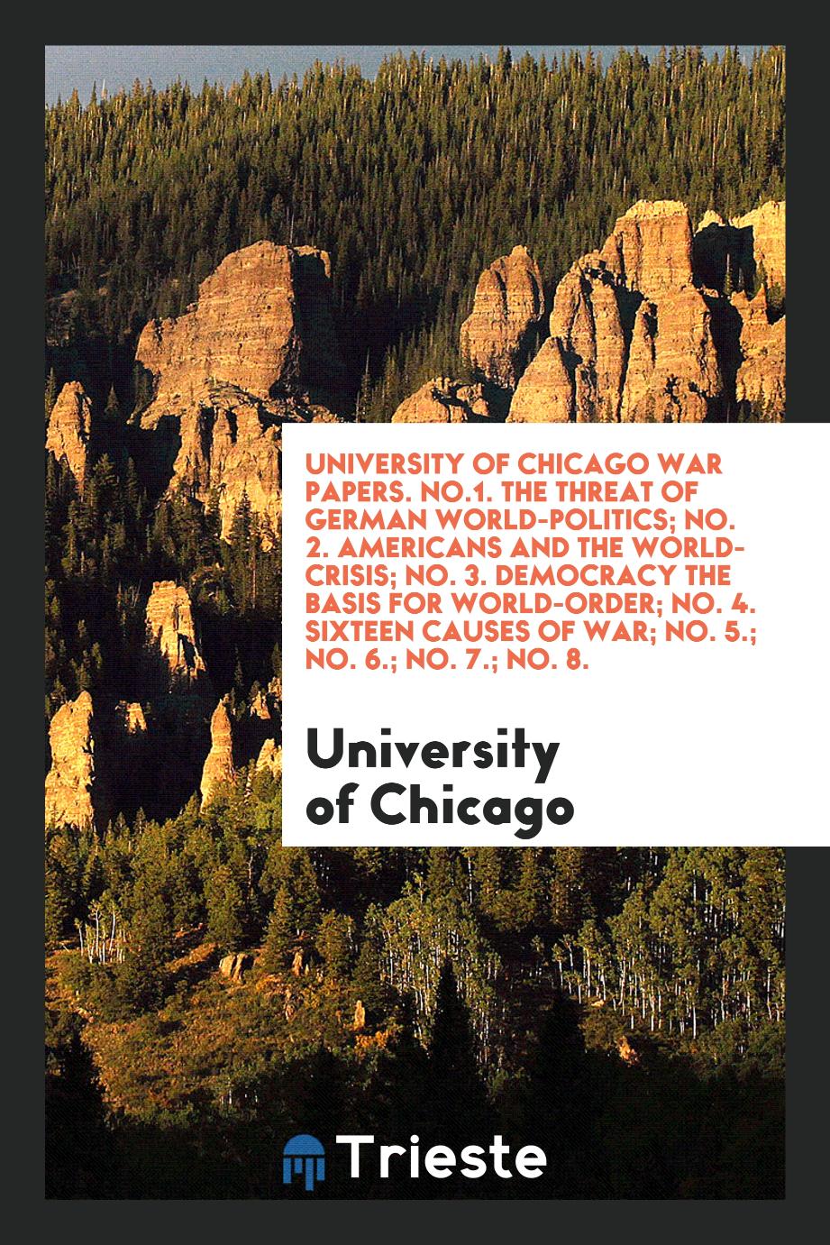 University of Chicago War Papers. No.1. The Threat of German World-Politics; No. 2. Americans and the World-Crisis; No. 3. Democracy the Basis for World-Order; No. 4. Sixteen Causes of War; No. 5.; No. 6.; No. 7.; No. 8.