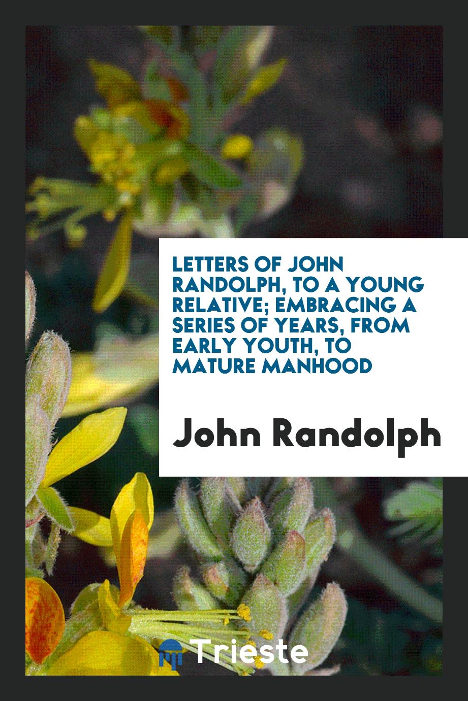 Letters of John Randolph, to a young relative; embracing a series of years, from early youth, to mature manhood
