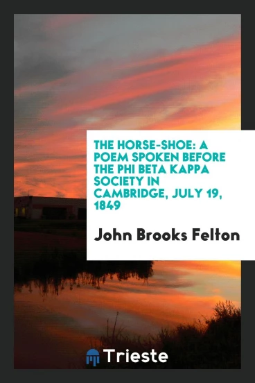The horse-shoe: a poem spoken before the Phi beta kappa society in Cambridge, July 19, 1849