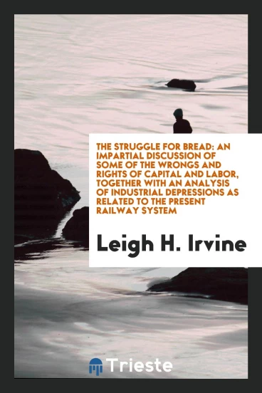 The struggle for bread: an impartial discussion of some of the wrongs and rights of capital and labor, together with an analysis of industrial depressions as related to the present railway system